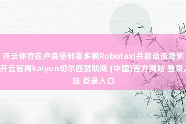 开云体育在卢森堡部署多辆Robotaxi并驱动谈路测试-开云官网kaiyun切尔西赞助商 (中国)官方网站 登录入口