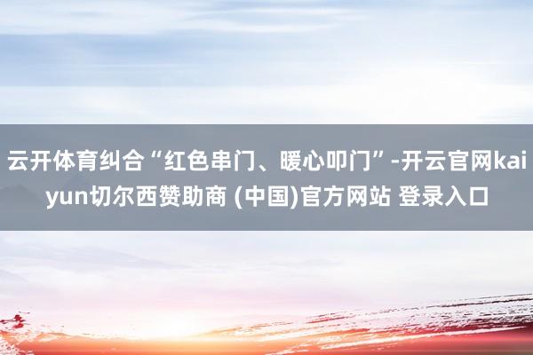 云开体育纠合“红色串门、暖心叩门”-开云官网kaiyun切尔西赞助商 (中国)官方网站 登录入口