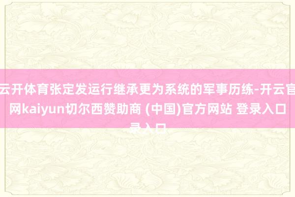 云开体育张定发运行继承更为系统的军事历练-开云官网kaiyun切尔西赞助商 (中国)官方网站 登录入口