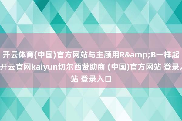 开云体育(中国)官方网站与主顾用R&B一样起来-开云官网kaiyun切尔西赞助商 (中国)官方网站 登录入口
