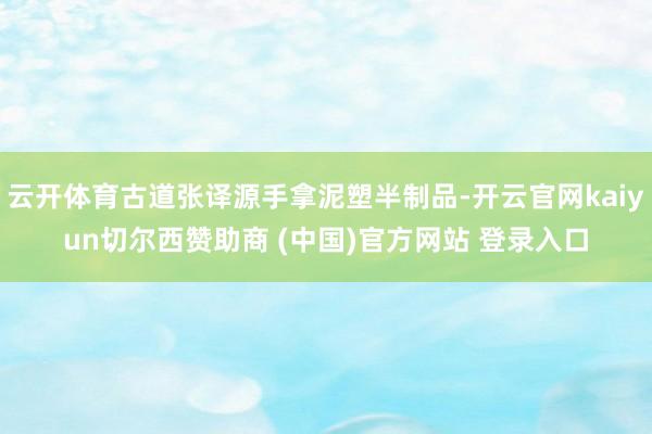 云开体育古道张译源手拿泥塑半制品-开云官网kaiyun切尔西赞助商 (中国)官方网站 登录入口