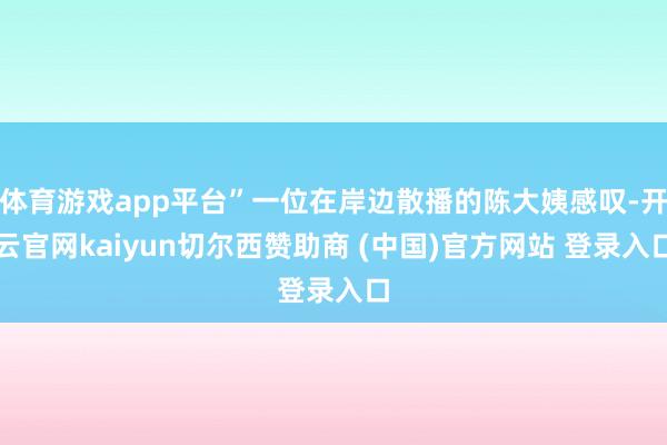 体育游戏app平台”一位在岸边散播的陈大姨感叹-开云官网kaiyun切尔西赞助商 (中国)官方网站 登录入口