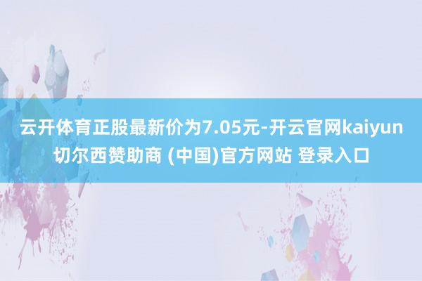 云开体育正股最新价为7.05元-开云官网kaiyun切尔西赞助商 (中国)官方网站 登录入口