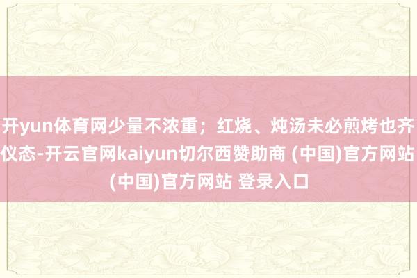 开yun体育网少量不浓重；红烧、炖汤未必煎烤也齐别有一番仪态-开云官网kaiyun切尔西赞助商 (中国)官方网站 登录入口