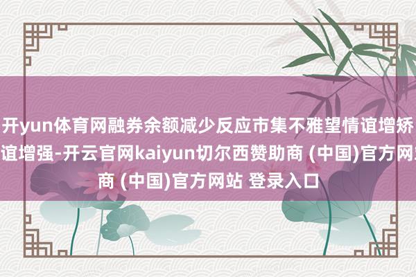 开yun体育网融券余额减少反应市集不雅望情谊增矫健致看厚情谊增强-开云官网kaiyun切尔西赞助商 (中国)官方网站 登录入口