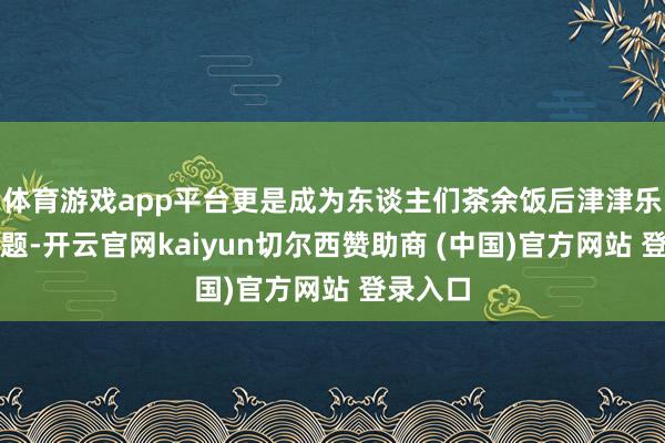 体育游戏app平台更是成为东谈主们茶余饭后津津乐谈的话题-开云官网kaiyun切尔西赞助商 (中国)官方网站 登录入口