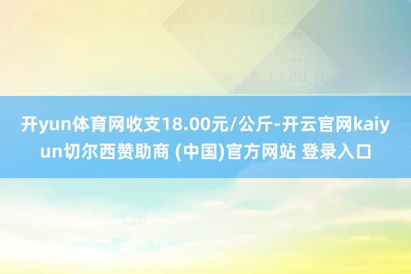 开yun体育网收支18.00元/公斤-开云官网kaiyun切尔西赞助商 (中国)官方网站 登录入口