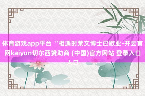 体育游戏app平台 “相遇时莱文博士已歇业-开云官网kaiyun切尔西赞助商 (中国)官方网站 登录入口