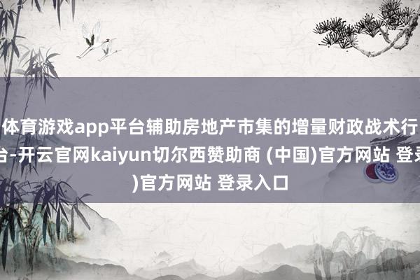 体育游戏app平台辅助房地产市集的增量财政战术行将出台-开云官网kaiyun切尔西赞助商 (中国)官方网站 登录入口