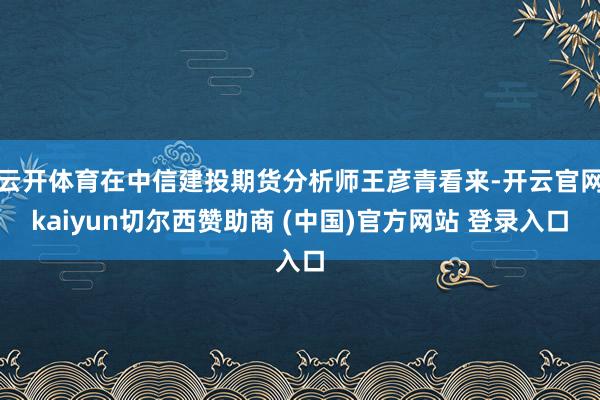 云开体育在中信建投期货分析师王彦青看来-开云官网kaiyun切尔西赞助商 (中国)官方网站 登录入口
