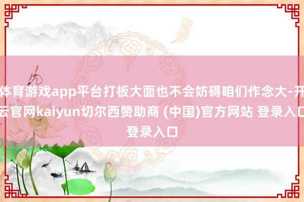体育游戏app平台打板大面也不会妨碍咱们作念大-开云官网kaiyun切尔西赞助商 (中国)官方网站 登录入口