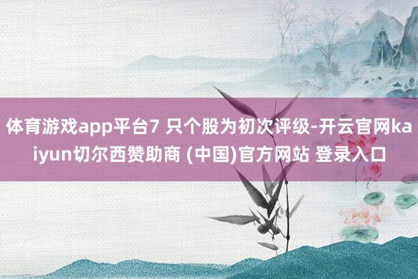 体育游戏app平台7 只个股为初次评级-开云官网kaiyun切尔西赞助商 (中国)官方网站 登录入口