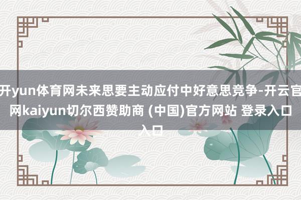 开yun体育网未来思要主动应付中好意思竞争-开云官网kaiyun切尔西赞助商 (中国)官方网站 登录入口