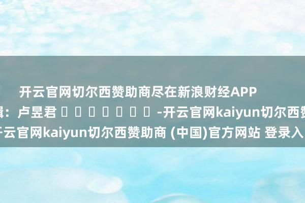 开云官网切尔西赞助商尽在新浪财经APP            						背负剪辑：卢昱君 							-开云官网kaiyun切尔西赞助商 (中国)官方网站 登录入口