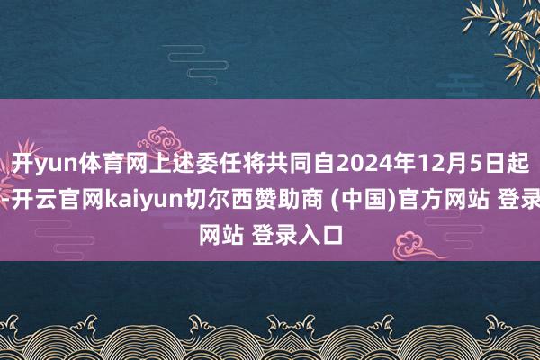 开yun体育网上述委任将共同自2024年12月5日起奏效-开云官网kaiyun切尔西赞助商 (中国)官方网站 登录入口