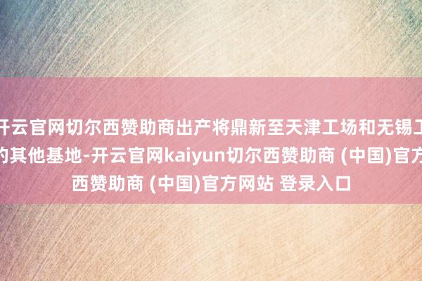 开云官网切尔西赞助商出产将鼎新至天津工场和无锡工场等中国国内的其他基地-开云官网kaiyun切尔西赞助商 (中国)官方网站 登录入口
