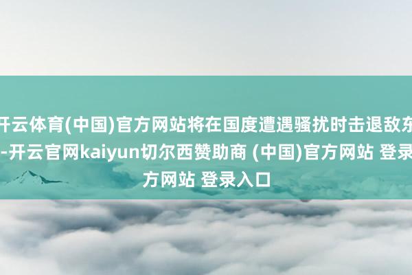 开云体育(中国)官方网站将在国度遭遇骚扰时击退敌东谈主-开云官网kaiyun切尔西赞助商 (中国)官方网站 登录入口
