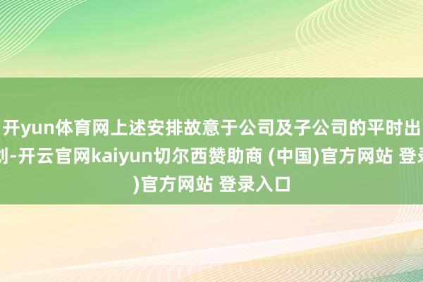 开yun体育网上述安排故意于公司及子公司的平时出产筹划-开云官网kaiyun切尔西赞助商 (中国)官方网站 登录入口