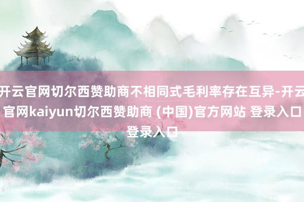 开云官网切尔西赞助商不相同式毛利率存在互异-开云官网kaiyun切尔西赞助商 (中国)官方网站 登录入口