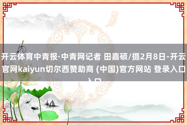 开云体育中青报·中青网记者 田嘉硕/摄2月8日-开云官网kaiyun切尔西赞助商 (中国)官方网站 登录入口