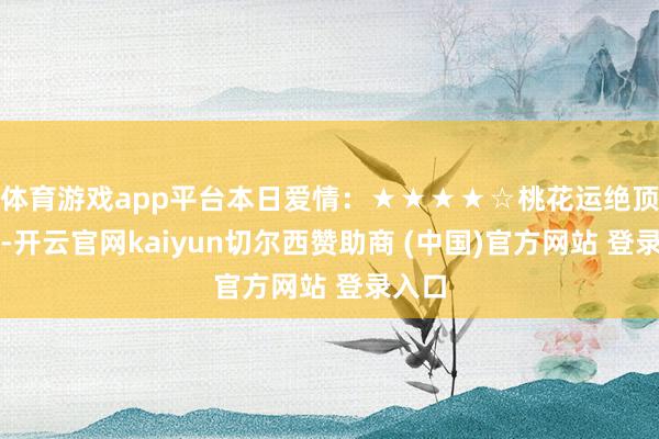 体育游戏app平台本日爱情：★★★★☆桃花运绝顶繁荣-开云官网kaiyun切尔西赞助商 (中国)官方网站 登录入口
