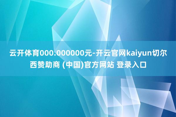 云开体育000.000000元-开云官网kaiyun切尔西赞助商 (中国)官方网站 登录入口