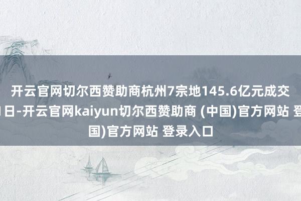 开云官网切尔西赞助商 杭州7宗地145.6亿元成交 12月31日-开云官网kaiyun切尔西赞助商 (中国)官方网站 登录入口