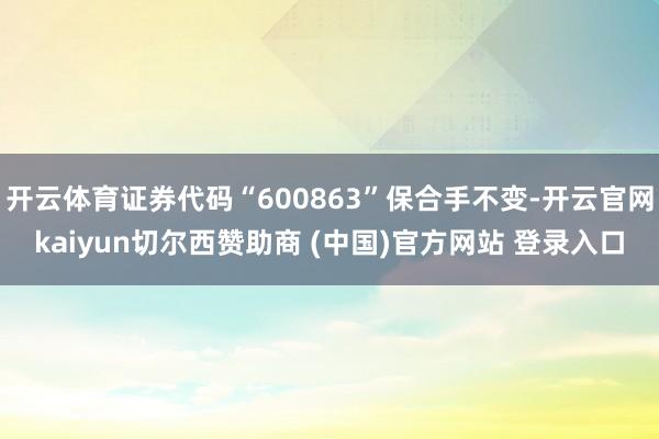 开云体育证券代码“600863”保合手不变-开云官网kaiyun切尔西赞助商 (中国)官方网站 登录入口