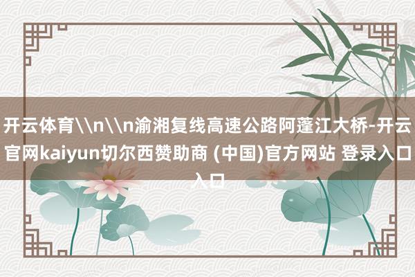 开云体育\n\n渝湘复线高速公路阿蓬江大桥-开云官网kaiyun切尔西赞助商 (中国)官方网站 登录入口