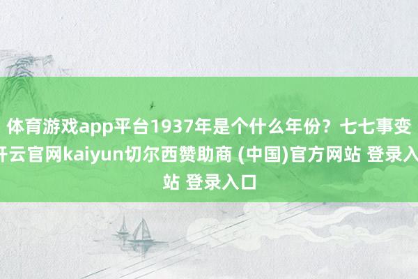 体育游戏app平台1937年是个什么年份？七七事变-开云官网kaiyun切尔西赞助商 (中国)官方网站 登录入口