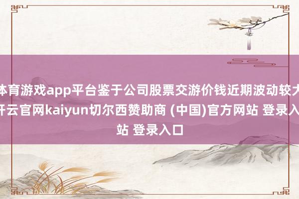 体育游戏app平台鉴于公司股票交游价钱近期波动较大-开云官网kaiyun切尔西赞助商 (中国)官方网站 登录入口