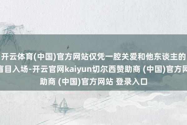开云体育(中国)官方网站仅凭一腔关爱和他东谈主的一言半语便盲目入场-开云官网kaiyun切尔西赞助商 (中国)官方网站 登录入口
