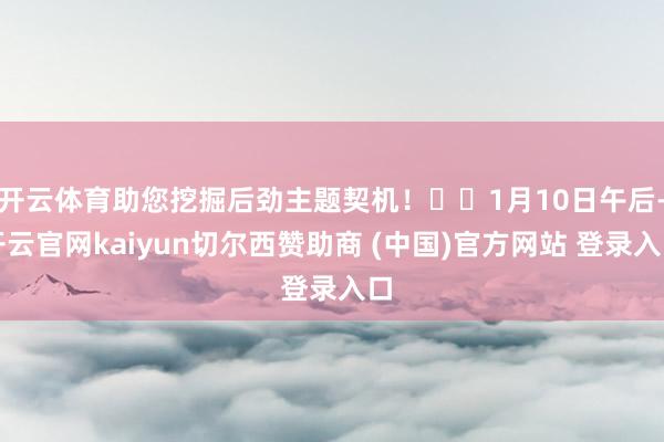 开云体育助您挖掘后劲主题契机！		1月10日午后-开云官网kaiyun切尔西赞助商 (中国)官方网站 登录入口