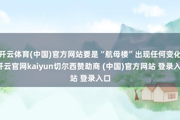 开云体育(中国)官方网站要是“航母楼”出现任何变化-开云官网kaiyun切尔西赞助商 (中国)官方网站 登录入口