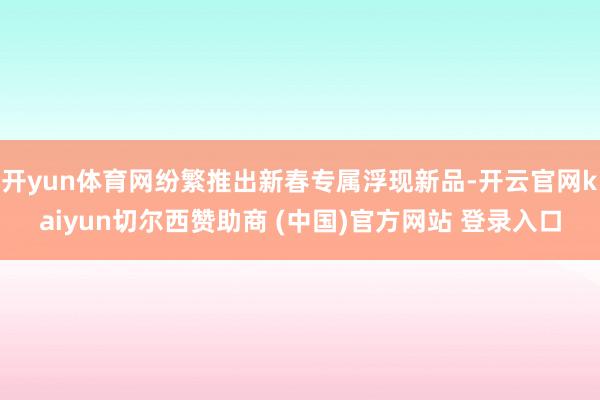开yun体育网纷繁推出新春专属浮现新品-开云官网kaiyun切尔西赞助商 (中国)官方网站 登录入口