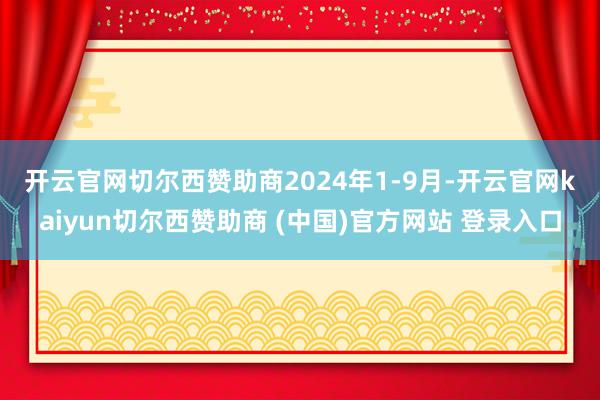 开云官网切尔西赞助商　　2024年1-9月-开云官网kaiyun切尔西赞助商 (中国)官方网站 登录入口