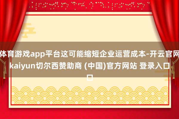 体育游戏app平台这可能缩短企业运营成本-开云官网kaiyun切尔西赞助商 (中国)官方网站 登录入口
