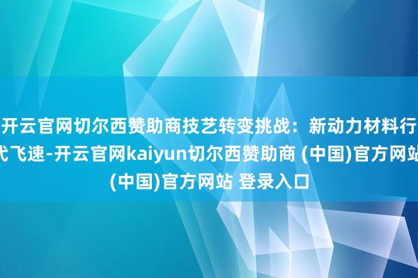 开云官网切尔西赞助商 技艺转变挑战:新动力材料行业技艺迭代飞速-开云官网kaiyun切尔西赞助商 (中国)官方网站 登录入口