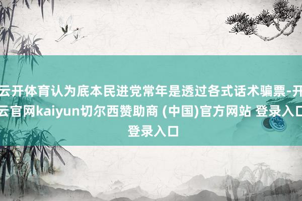 云开体育认为底本民进党常年是透过各式话术骗票-开云官网kaiyun切尔西赞助商 (中国)官方网站 登录入口