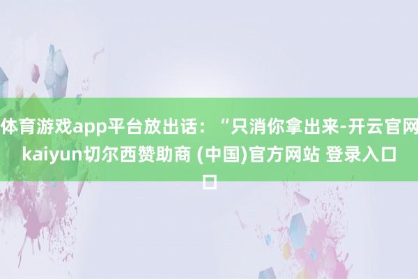 体育游戏app平台放出话:“只消你拿出来-开云官网kaiyun切尔西赞助商 (中国)官方网站 登录入口