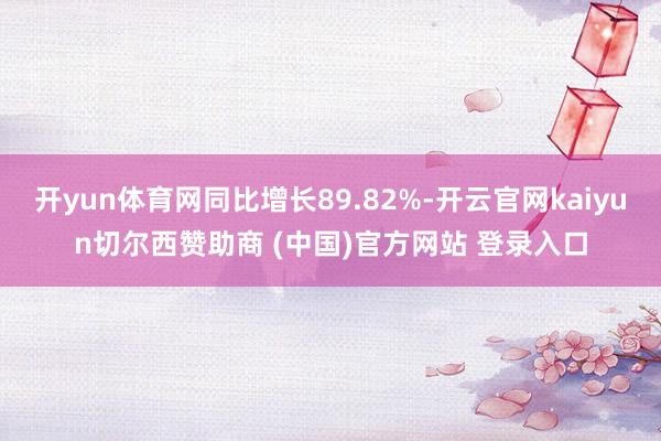 开yun体育网同比增长89.82%-开云官网kaiyun切尔西赞助商 (中国)官方网站 登录入口