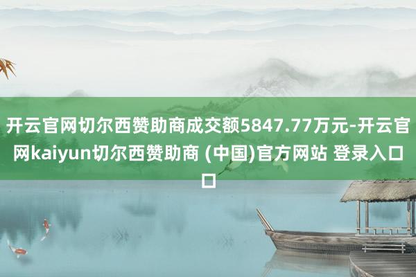 开云官网切尔西赞助商成交额5847.77万元-开云官网kaiyun切尔西赞助商 (中国)官方网站 登录入口