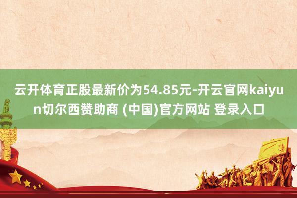 云开体育正股最新价为54.85元-开云官网kaiyun切尔西赞助商 (中国)官方网站 登录入口