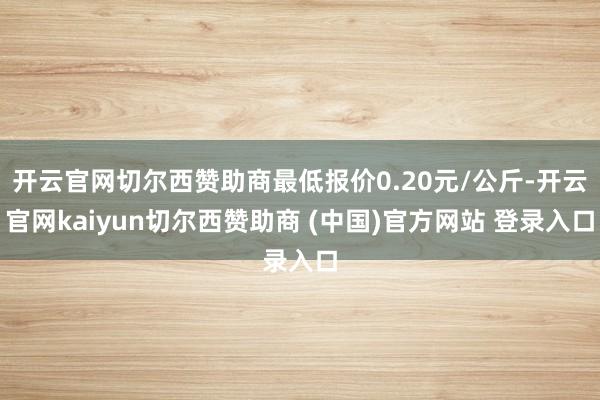 开云官网切尔西赞助商最低报价0.20元/公斤-开云官网kaiyun切尔西赞助商 (中国)官方网站 登录入口