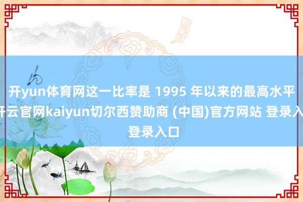 开yun体育网这一比率是 1995 年以来的最高水平-开云官网kaiyun切尔西赞助商 (中国)官方网站 登录入口