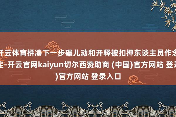 开云体育拼凑下一步碾儿动和开释被扣押东谈主员作念出决定-开云官网kaiyun切尔西赞助商 (中国)官方网站 登录入口