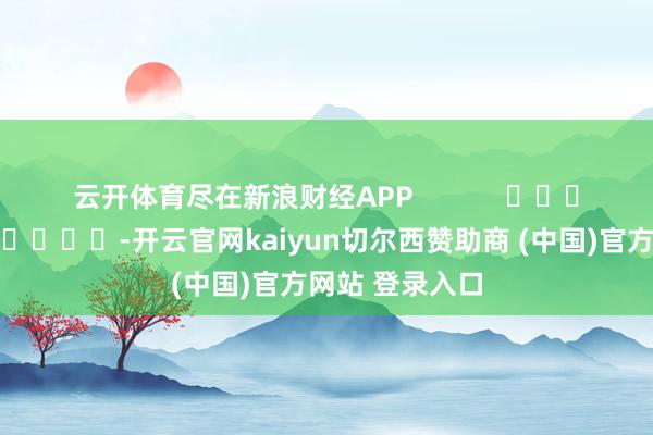 云开体育尽在新浪财经APP -开云官网kaiyun切尔西赞助商 (中国)官方网站 登录入口