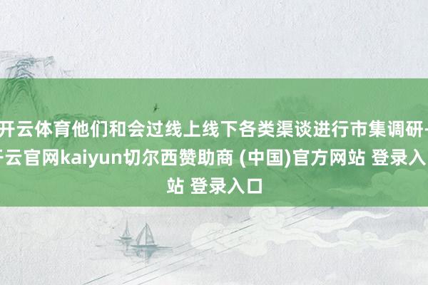 开云体育他们和会过线上线下各类渠谈进行市集调研-开云官网kaiyun切尔西赞助商 (中国)官方网站 登录入口