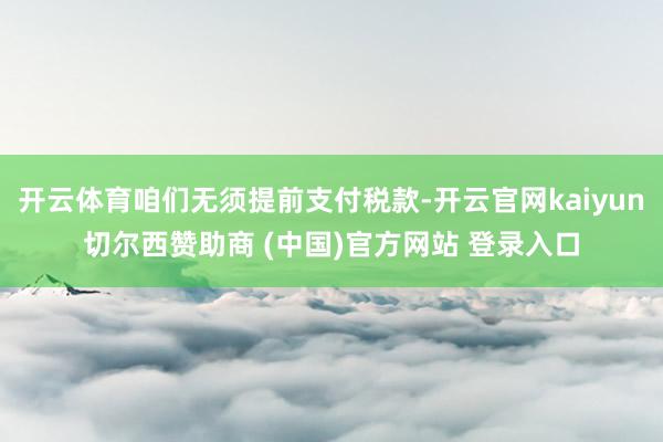 开云体育咱们无须提前支付税款-开云官网kaiyun切尔西赞助商 (中国)官方网站 登录入口