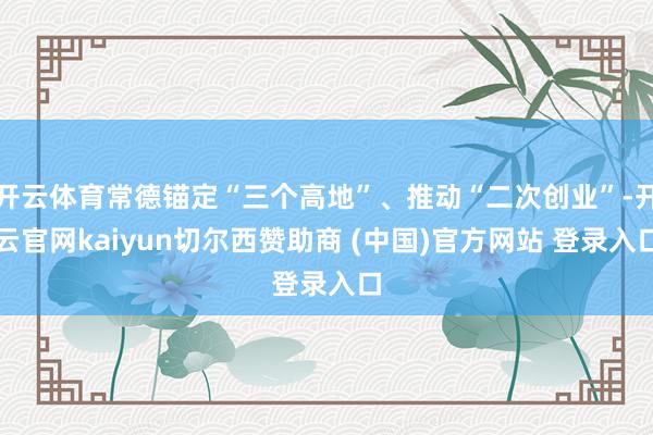 开云体育常德锚定“三个高地”、推动“二次创业”-开云官网kaiyun切尔西赞助商 (中国)官方网站 登录入口